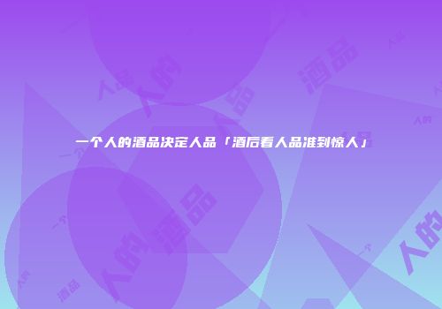 一个人的酒品决定人品「酒后看人品准到惊人」