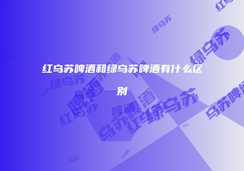 红乌苏啤酒和绿乌苏啤酒有什么区别