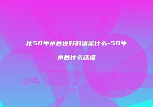 比50年茅台还好的酒是什么-50年茅台什么味道