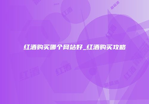 红酒购买哪个网站好_红酒购买攻略