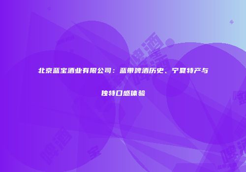 北京蓝宝酒业有限公司：蓝带啤酒历史、宁夏特产与独特口感体验
