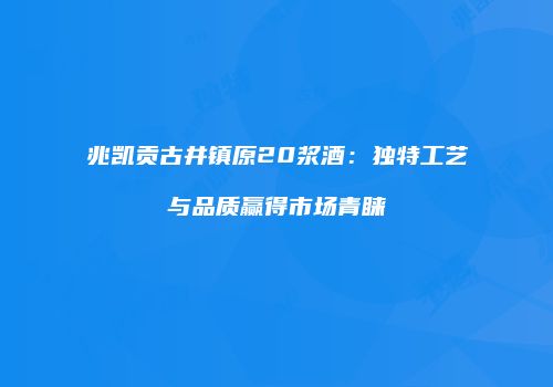 兆凯贡古井镇原20浆酒：独特工艺与品质赢得市场青睐