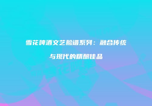 雪花啤酒文艺脸谱系列：融合传统与现代的精酿佳品