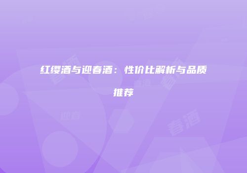 红缨酒与迎春酒：性价比解析与品质推荐