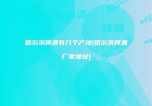 哈尔滨啤酒有几个产地(哈尔滨啤酒厂家地址)