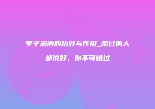 李子泡酒的功效与作用_喝过的人都说好，你不可错过