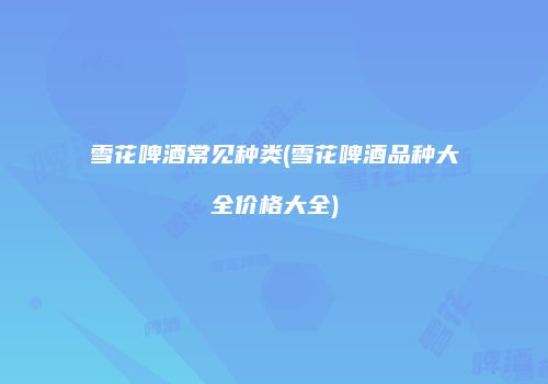 雪花啤酒常见种类(雪花啤酒品种大全价格大全)