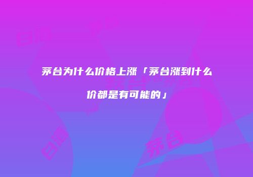 茅台为什么价格上涨「茅台涨到什么价都是有可能的」