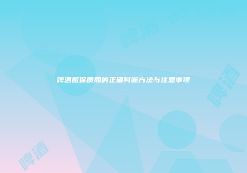 啤酒瓶保质期的正确判断方法与注意事项