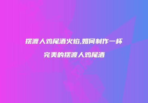 摆渡人鸡尾酒火焰,如何制作一杯完美的摆渡人鸡尾酒