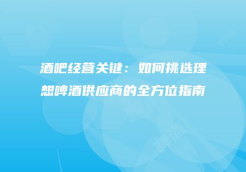 酒吧经营关键：如何挑选理想啤酒供应商的全方位指南