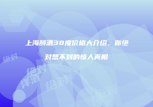 上海醇酒38度价格大介绍，你绝对想不到的惊人真相