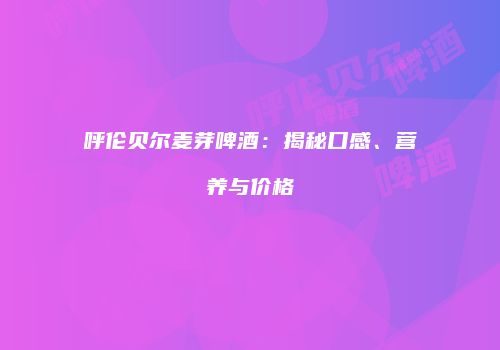 呼伦贝尔麦芽啤酒：揭秘口感、营养与价格
