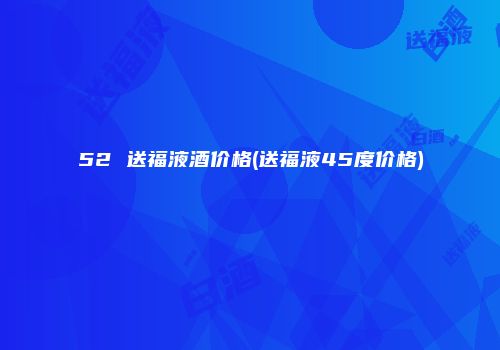 52 送福液酒价格(送福液45度价格)