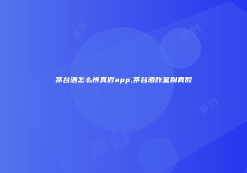 茅台酒怎么辨真假app,茅台酒咋鉴别真假