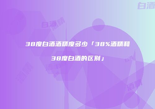 38度白酒酒精度多少「38%酒精和38度白酒的区别」