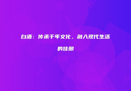 白酒：传承千年文化，融入现代生活的佳酿