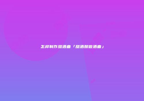 怎样制作甜酒曲「甜酒酿做酒曲」