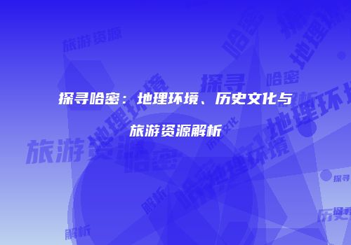 探寻哈密：地理环境、历史文化与旅游资源解析