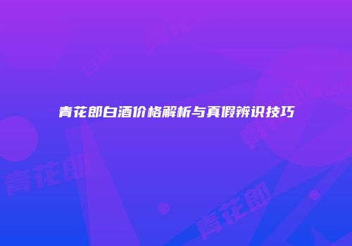 青花郎白酒价格解析与真假辨识技巧