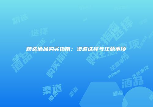 精选酒品购买指南：渠道选择与注意事项