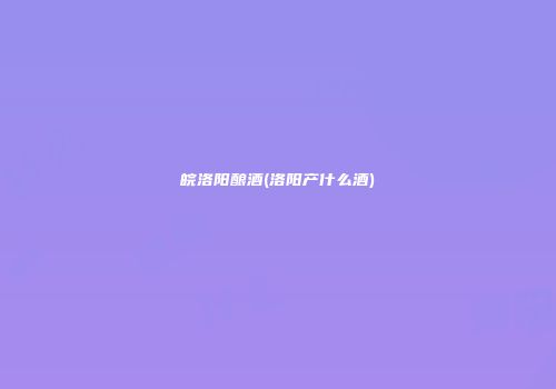 皖洛阳酿酒(洛阳产什么酒)