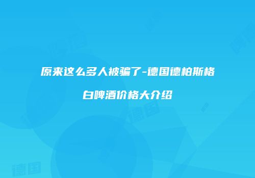 原来这么多人被骗了-德国德柏斯格白啤酒价格大介绍
