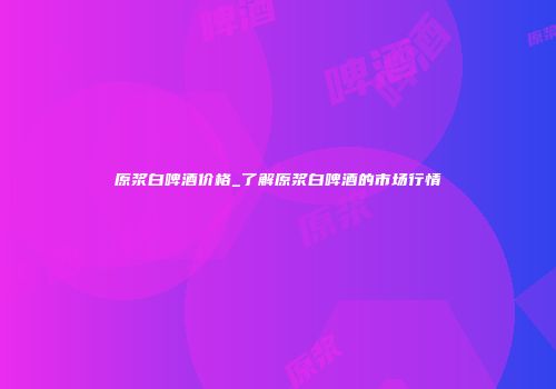 原浆白啤酒价格_了解原浆白啤酒的市场行情