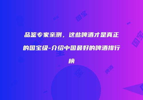品鉴专家亲测，这些啤酒才是真正的国宝级-介绍中国最好的啤酒排行榜