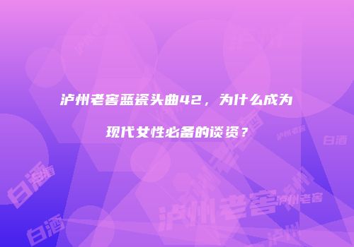 泸州老窖蓝瓷头曲42，为什么成为现代女性必备的谈资？