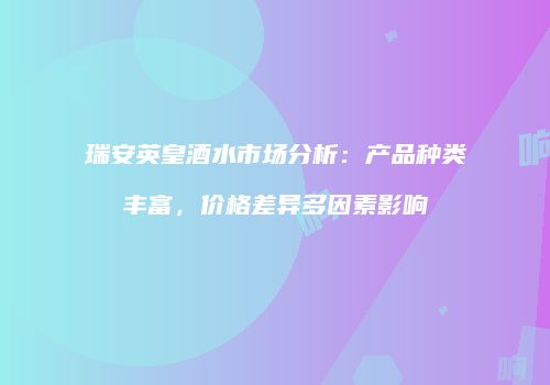 瑞安英皇酒水市场分析：产品种类丰富，价格差异多因素影响