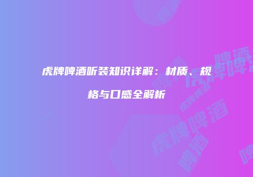 虎牌啤酒听装知识详解：材质、规格与口感全解析