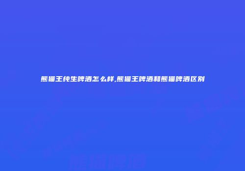 熊猫王纯生啤酒怎么样,熊猫王啤酒和熊猫啤酒区别