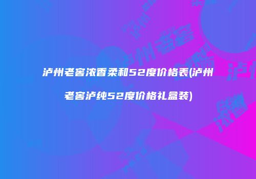 泸州老窖浓香柔和52度价格表(泸州老窖泸纯52度价格礼盒装)