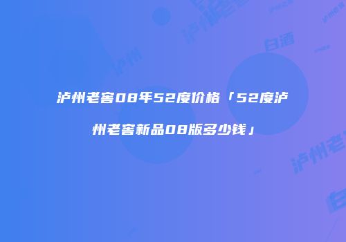 泸州老窖08年52度价格「52度泸州老窖新品08版多少钱」