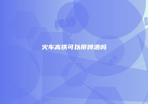 火车高铁可以带啤酒吗