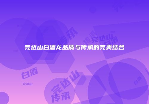 完达山白酒龙品质与传承的完美结合