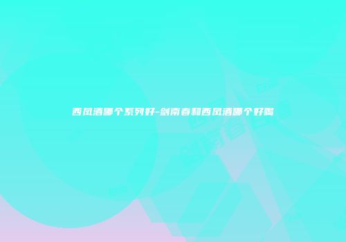 西凤酒哪个系列好-剑南春和西凤酒哪个好喝