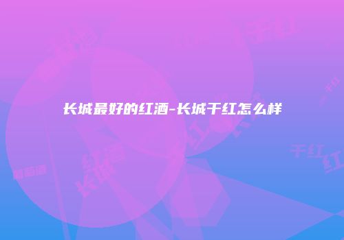 长城最好的红酒-长城干红怎么样