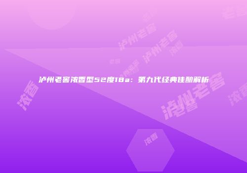 泸州老窖浓香型52度18a：第九代经典佳酿解析