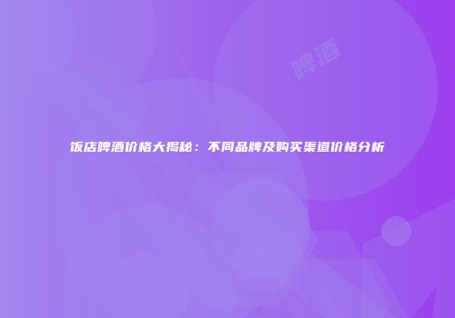 饭店啤酒价格大揭秘：不同品牌及购买渠道价格分析
