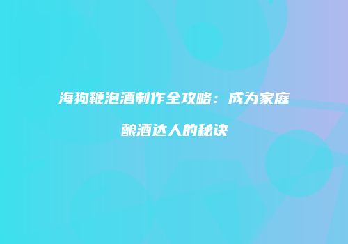 海狗鞭泡酒制作全攻略：成为家庭酿酒达人的秘诀