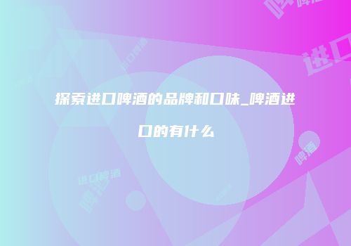 探索进口啤酒的品牌和口味_啤酒进口的有什么