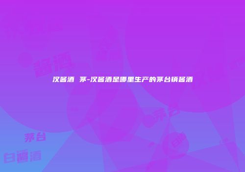 汉酱酒 茅-汉酱酒是哪里生产的茅台镇酱酒