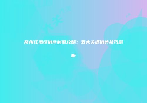 常州红酒经销商制胜攻略：五大关键销售技巧解析