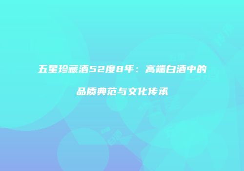 五星珍藏酒52度8年：高端白酒中的品质典范与文化传承