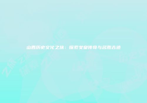 山西历史文化之旅：探索女皇传奇与名胜古迹