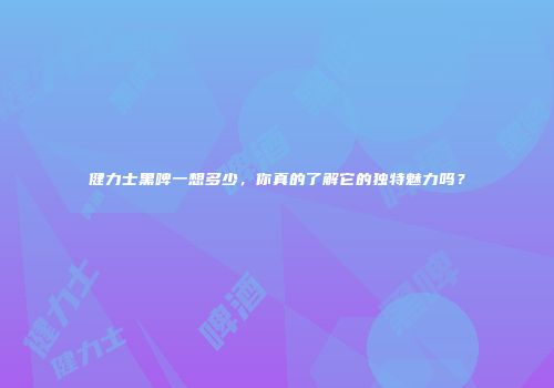 健力士黑啤一想多少，你真的了解它的独特魅力吗？