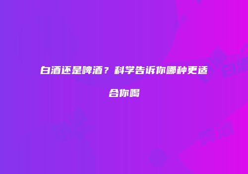 白酒还是啤酒？科学告诉你哪种更适合你喝