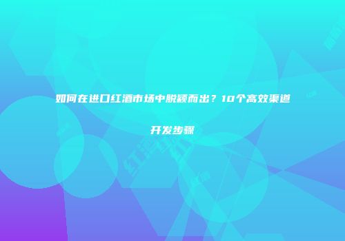 如何在进口红酒市场中脱颖而出？10个高效渠道开发步骤